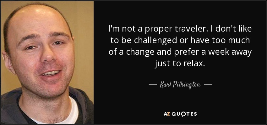 I'm not a proper traveler. I don't like to be challenged or have too much of a change and prefer a week away just to relax. - Karl Pilkington