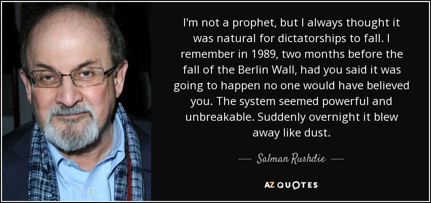 I'm not a prophet, but I always thought it was natural for dictatorships to fall. I remember in 1989, two months before the fall of the Berlin Wall, had you said it was going to happen no one would have believed you. The system seemed powerful and unbreakable. Suddenly overnight it blew away like dust. - Salman Rushdie