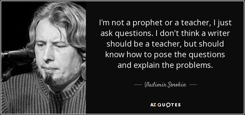 I'm not a prophet or a teacher, I just ask questions. I don't think a writer should be a teacher, but should know how to pose the questions and explain the problems. - Vladimir Sorokin