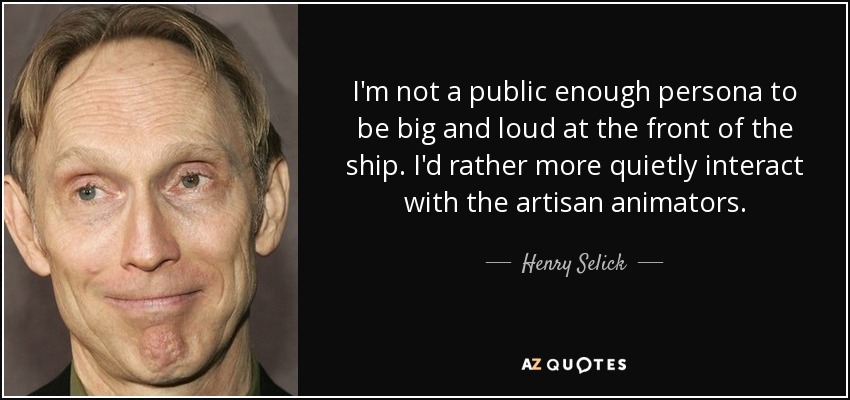 I'm not a public enough persona to be big and loud at the front of the ship. I'd rather more quietly interact with the artisan animators. - Henry Selick