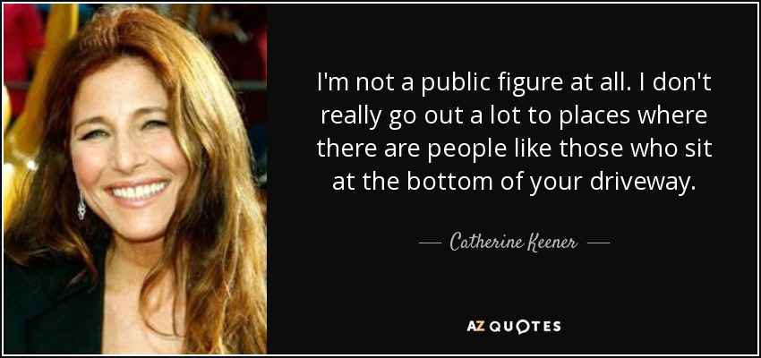 I'm not a public figure at all. I don't really go out a lot to places where there are people like those who sit at the bottom of your driveway. - Catherine Keener