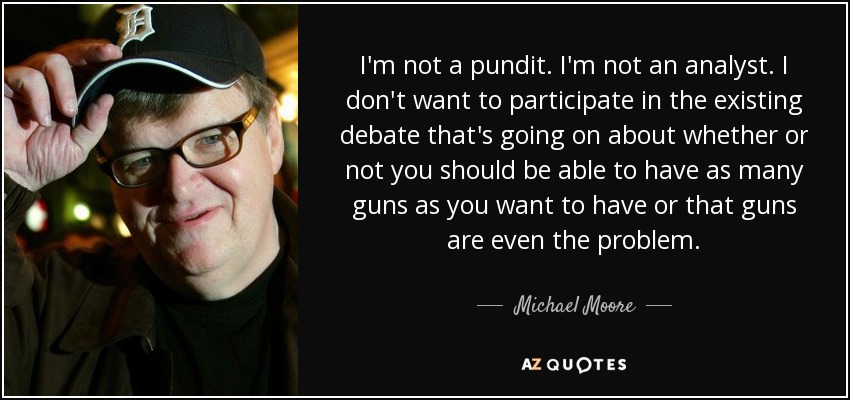 I'm not a pundit. I'm not an analyst. I don't want to participate in the existing debate that's going on about whether or not you should be able to have as many guns as you want to have or that guns are even the problem. - Michael Moore