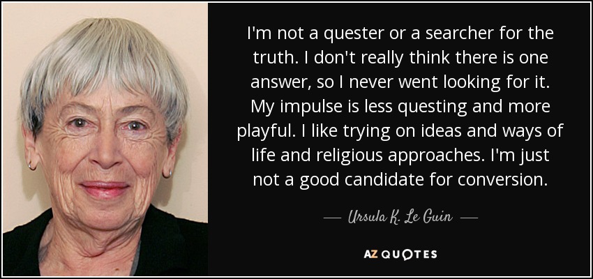 I'm not a quester or a searcher for the truth. I don't really think there is one answer, so I never went looking for it. My impulse is less questing and more playful. I like trying on ideas and ways of life and religious approaches. I'm just not a good candidate for conversion. - Ursula K. Le Guin