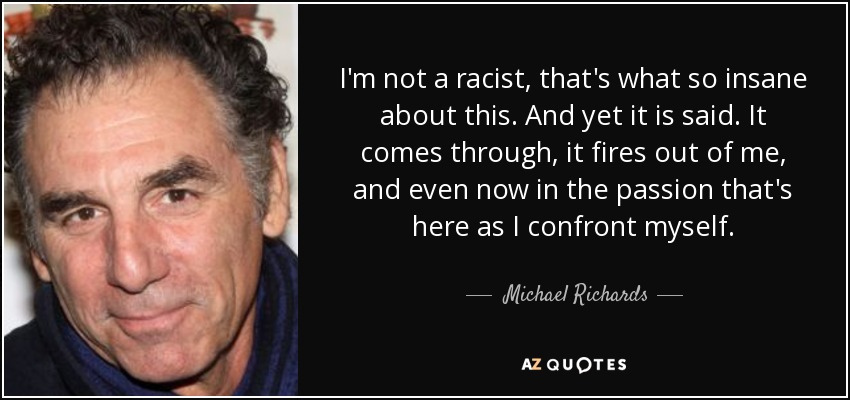 I'm not a racist, that's what so insane about this. And yet it is said. It comes through, it fires out of me, and even now in the passion that's here as I confront myself. - Michael Richards