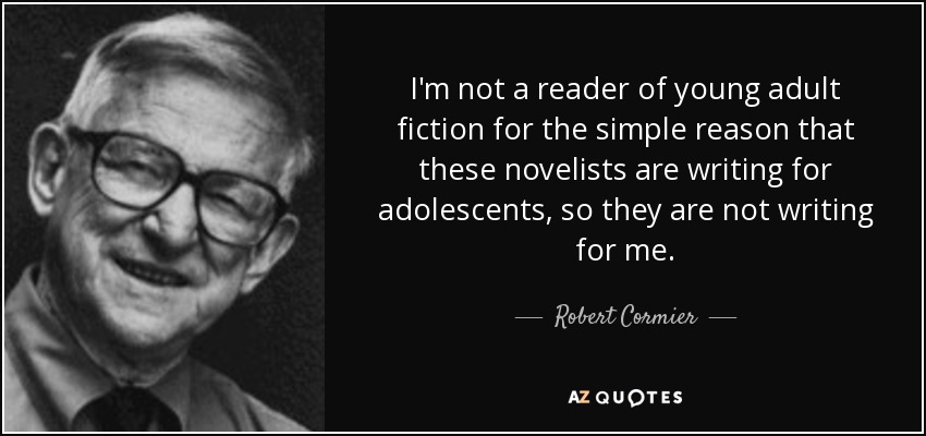 I'm not a reader of young adult fiction for the simple reason that these novelists are writing for adolescents, so they are not writing for me. - Robert Cormier