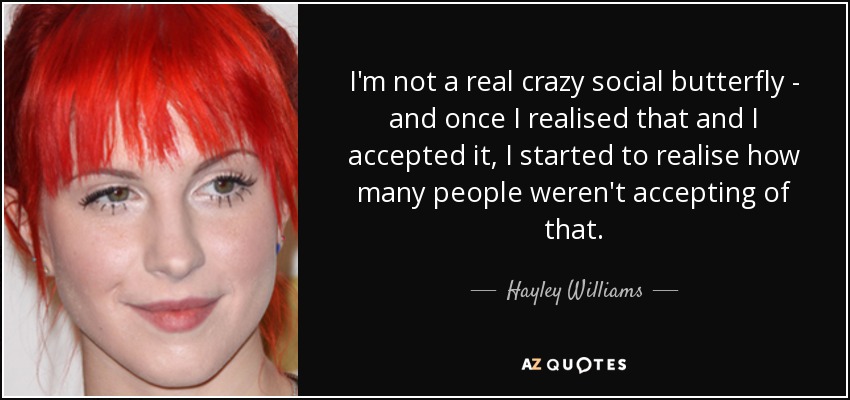 I'm not a real crazy social butterfly - and once I realised that and I accepted it, I started to realise how many people weren't accepting of that. - Hayley Williams