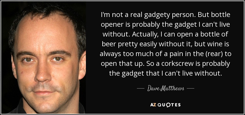 I'm not a real gadgety person. But bottle opener is probably the gadget I can't live without. Actually, I can open a bottle of beer pretty easily without it, but wine is always too much of a pain in the (rear) to open that up. So a corkscrew is probably the gadget that I can't live without. - Dave Matthews