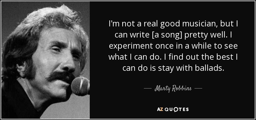 I'm not a real good musician, but I can write [a song] pretty well. I experiment once in a while to see what I can do. I find out the best I can do is stay with ballads. - Marty Robbins