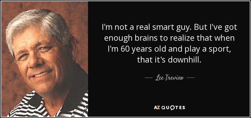 I'm not a real smart guy. But I've got enough brains to realize that when I'm 60 years old and play a sport, that it's downhill. - Lee Trevino