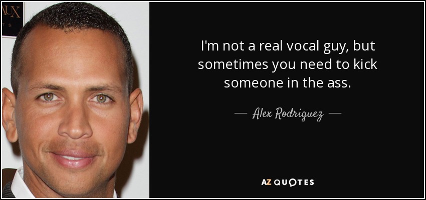 I'm not a real vocal guy, but sometimes you need to kick someone in the ass. - Alex Rodriguez