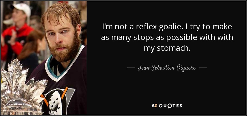 I'm not a reflex goalie. I try to make as many stops as possible with with my stomach. - Jean-Sebastien Giguere