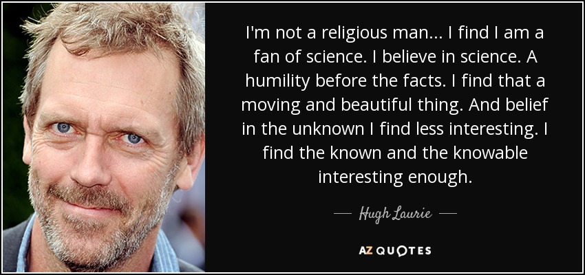 I'm not a religious man... I find I am a fan of science. I believe in science. A humility before the facts. I find that a moving and beautiful thing. And belief in the unknown I find less interesting. I find the known and the knowable interesting enough. - Hugh Laurie