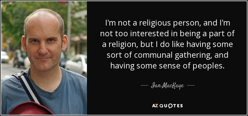 I'm not a religious person, and I'm not too interested in being a part of a religion, but I do like having some sort of communal gathering, and having some sense of peoples. - Ian MacKaye