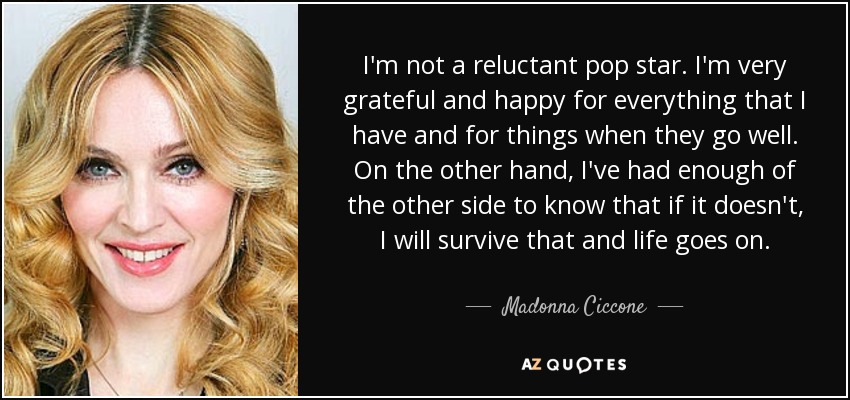 I'm not a reluctant pop star. I'm very grateful and happy for everything that I have and for things when they go well. On the other hand, I've had enough of the other side to know that if it doesn't, I will survive that and life goes on. - Madonna Ciccone