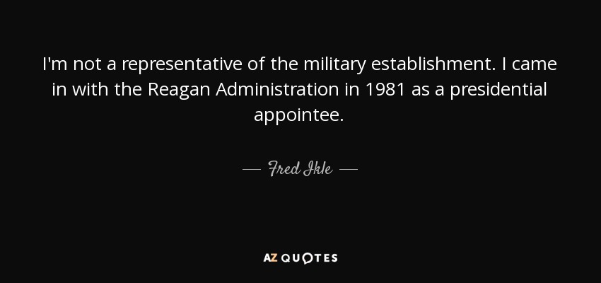 I'm not a representative of the military establishment. I came in with the Reagan Administration in 1981 as a presidential appointee. - Fred Ikle