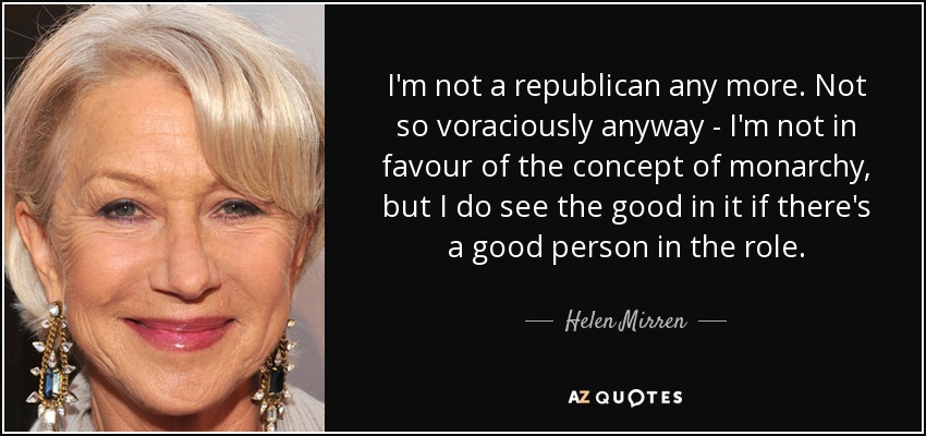 I'm not a republican any more. Not so voraciously anyway - I'm not in favour of the concept of monarchy, but I do see the good in it if there's a good person in the role. - Helen Mirren