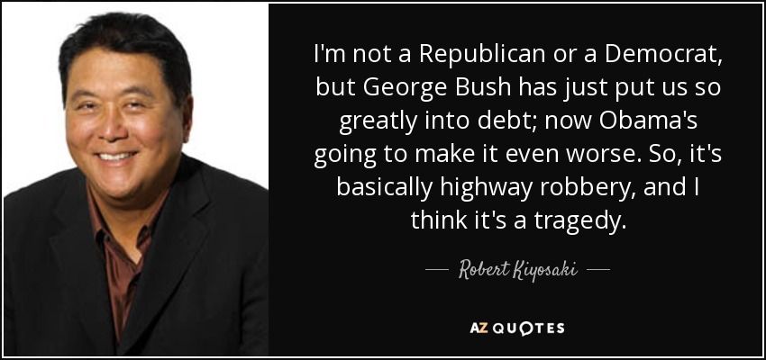 I'm not a Republican or a Democrat, but George Bush has just put us so greatly into debt; now Obama's going to make it even worse. So, it's basically highway robbery, and I think it's a tragedy. - Robert Kiyosaki