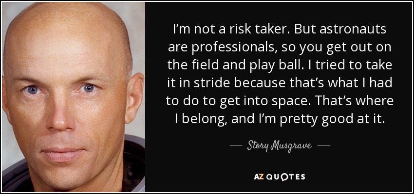 I’m not a risk taker. But astronauts are professionals, so you get out on the field and play ball. I tried to take it in stride because that’s what I had to do to get into space. That’s where I belong, and I’m pretty good at it. - Story Musgrave