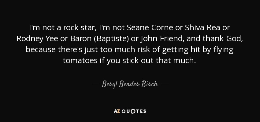 I'm not a rock star, I'm not Seane Corne or Shiva Rea or Rodney Yee or Baron (Baptiste) or John Friend, and thank God, because there's just too much risk of getting hit by flying tomatoes if you stick out that much. - Beryl Bender Birch