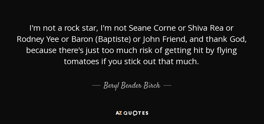 I'm not a rock star, I'm not Seane Corne or Shiva Rea or Rodney Yee or Baron (Baptiste) or John Friend, and thank God, because there's just too much risk of getting hit by flying tomatoes if you stick out that much. - Beryl Bender Birch