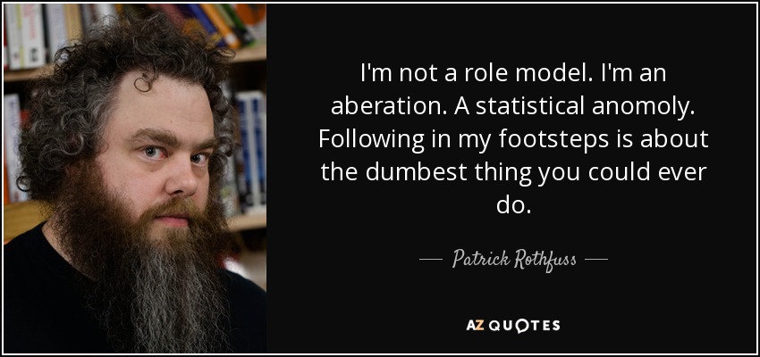 I'm not a role model. I'm an aberation. A statistical anomoly. Following in my footsteps is about the dumbest thing you could ever do. - Patrick Rothfuss