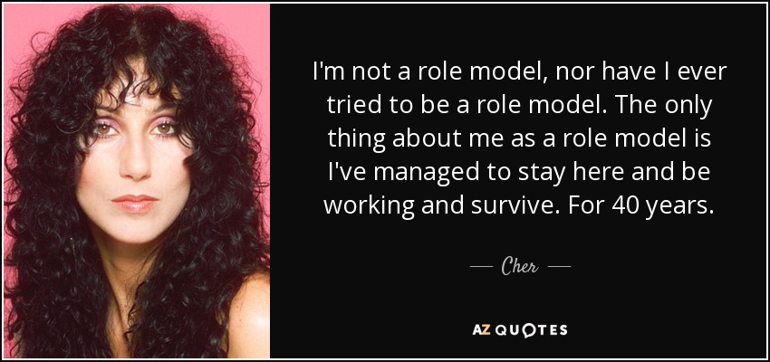 I'm not a role model, nor have I ever tried to be a role model. The only thing about me as a role model is I've managed to stay here and be working and survive. For 40 years. - Cher