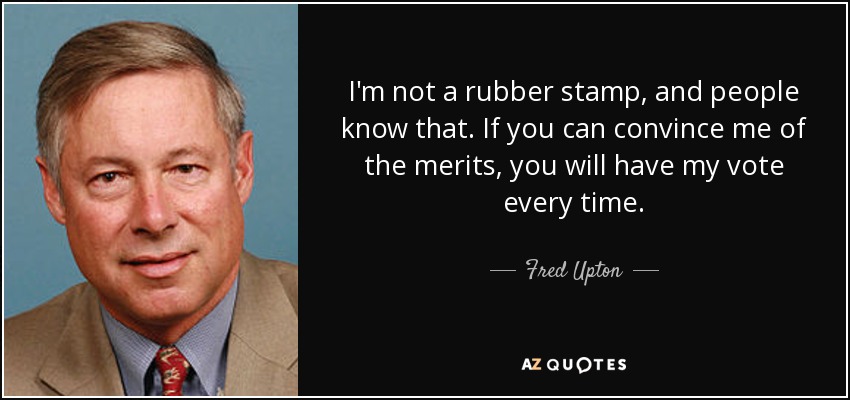I'm not a rubber stamp, and people know that. If you can convince me of the merits, you will have my vote every time. - Fred Upton