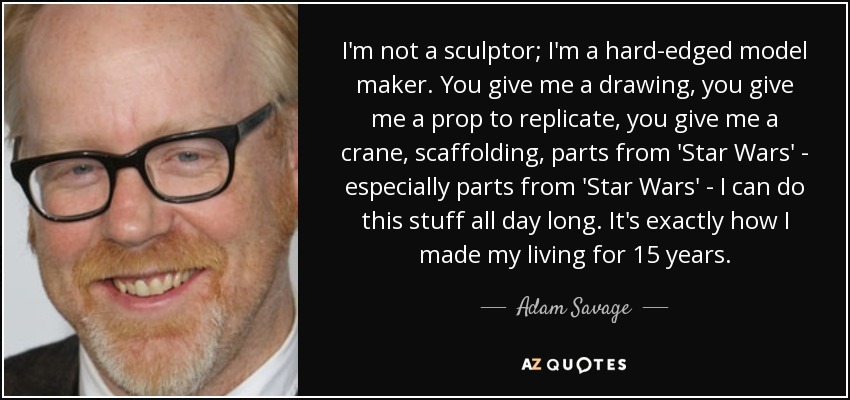 I'm not a sculptor; I'm a hard-edged model maker. You give me a drawing, you give me a prop to replicate, you give me a crane, scaffolding, parts from 'Star Wars' - especially parts from 'Star Wars' - I can do this stuff all day long. It's exactly how I made my living for 15 years. - Adam Savage