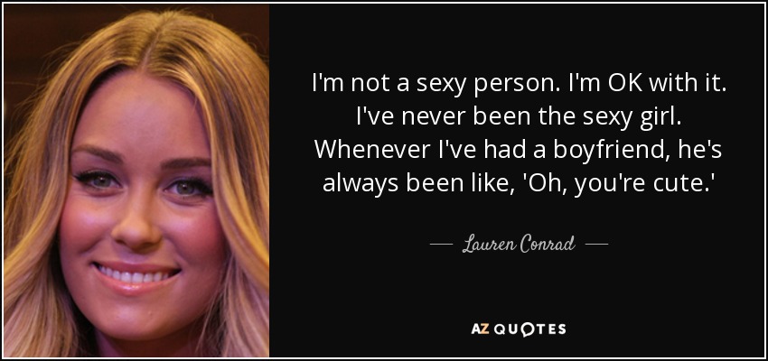 I'm not a sexy person. I'm OK with it. I've never been the sexy girl. Whenever I've had a boyfriend, he's always been like, 'Oh, you're cute.' - Lauren Conrad