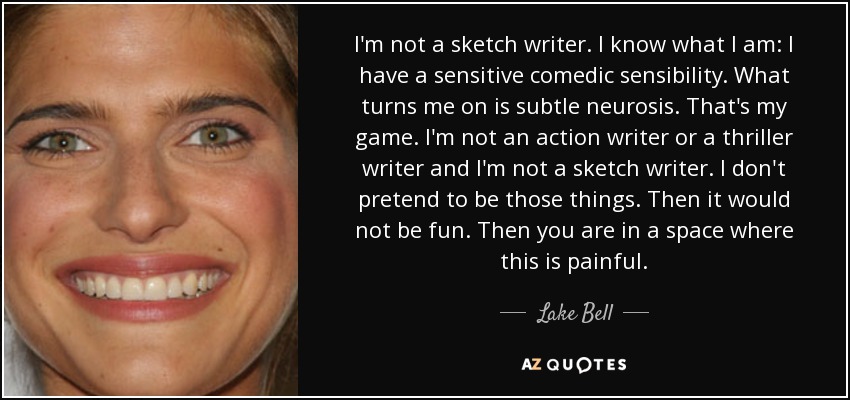 I'm not a sketch writer. I know what I am: I have a sensitive comedic sensibility. What turns me on is subtle neurosis. That's my game. I'm not an action writer or a thriller writer and I'm not a sketch writer. I don't pretend to be those things. Then it would not be fun. Then you are in a space where this is painful. - Lake Bell