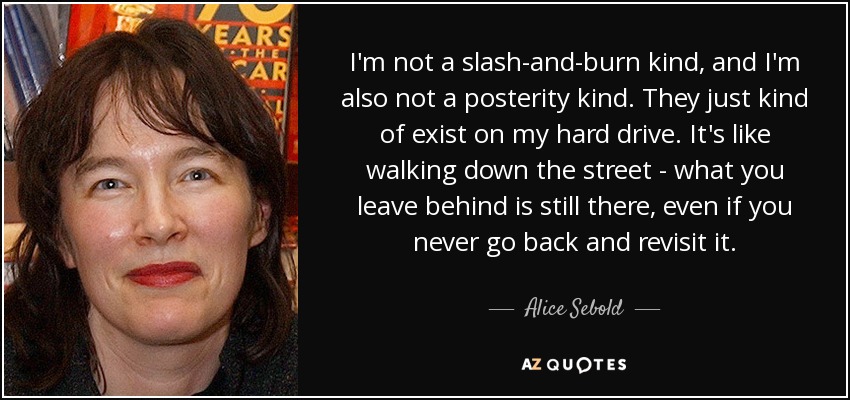 I'm not a slash-and-burn kind, and I'm also not a posterity kind. They just kind of exist on my hard drive. It's like walking down the street - what you leave behind is still there, even if you never go back and revisit it. - Alice Sebold