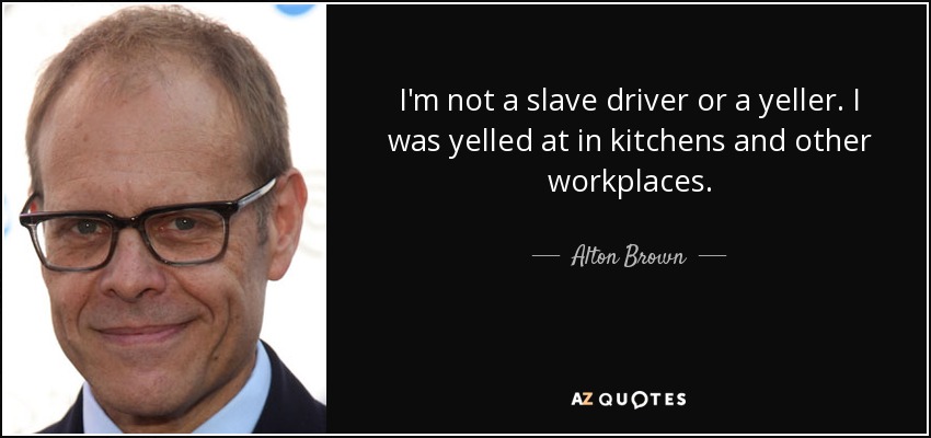 I'm not a slave driver or a yeller. I was yelled at in kitchens and other workplaces. - Alton Brown
