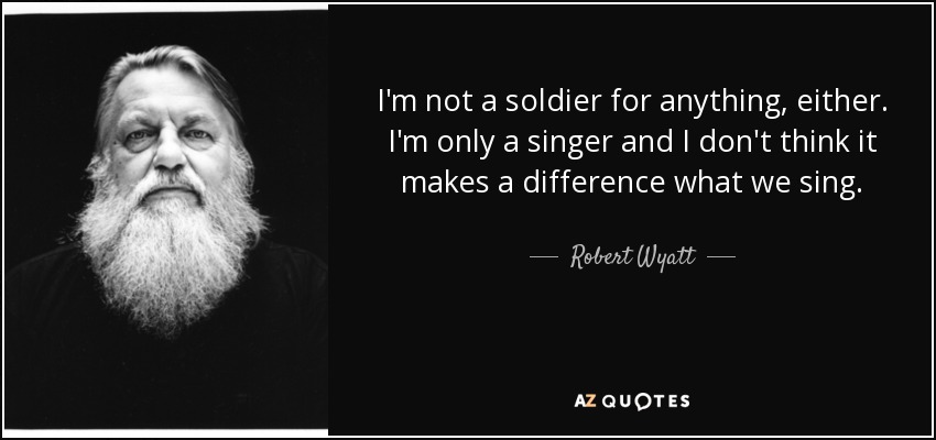 I'm not a soldier for anything, either. I'm only a singer and I don't think it makes a difference what we sing. - Robert Wyatt