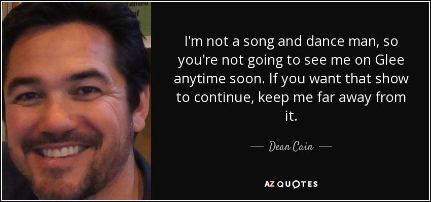 I'm not a song and dance man, so you're not going to see me on Glee anytime soon. If you want that show to continue, keep me far away from it. - Dean Cain