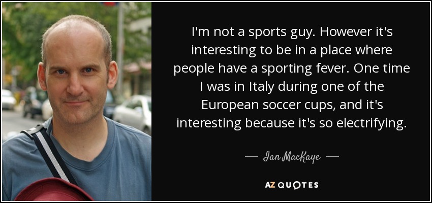 I'm not a sports guy. However it's interesting to be in a place where people have a sporting fever. One time I was in Italy during one of the European soccer cups, and it's interesting because it's so electrifying. - Ian MacKaye