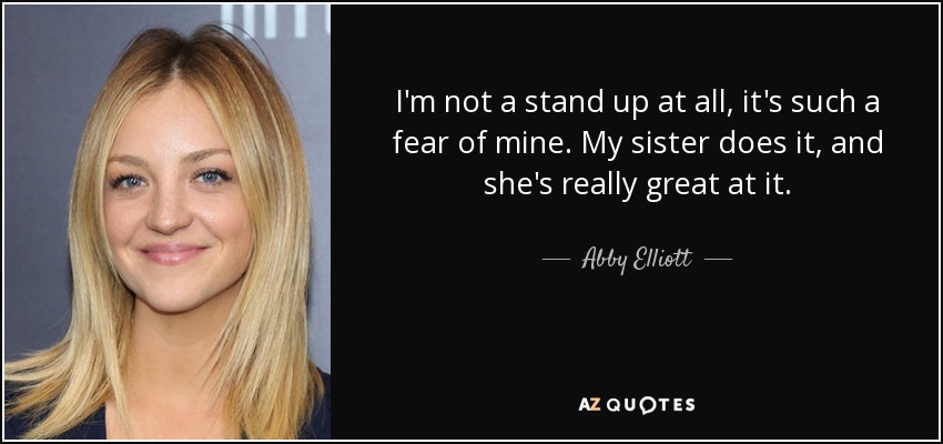 I'm not a stand up at all, it's such a fear of mine. My sister does it, and she's really great at it. - Abby Elliott