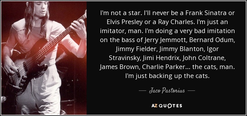 I'm not a star. I'll never be a Frank Sinatra or Elvis Presley or a Ray Charles. I'm just an imitator, man. I'm doing a very bad imitation on the bass of Jerry Jemmott, Bernard Odum, Jimmy Fielder, Jimmy Blanton, Igor Stravinsky, Jimi Hendrix, John Coltrane, James Brown, Charlie Parker... the cats, man. I'm just backing up the cats. - Jaco Pastorius