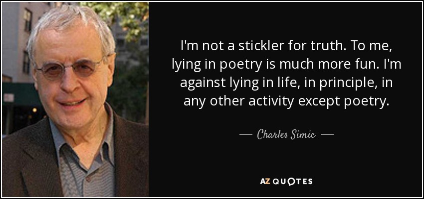 I'm not a stickler for truth. To me, lying in poetry is much more fun. I'm against lying in life, in principle, in any other activity except poetry. - Charles Simic