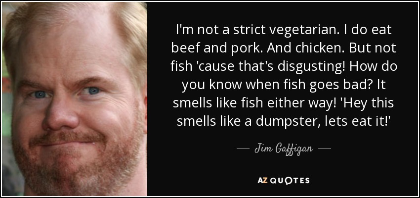I'm not a strict vegetarian. I do eat beef and pork. And chicken. But not fish 'cause that's disgusting! How do you know when fish goes bad? It smells like fish either way! 'Hey this smells like a dumpster, lets eat it!' - Jim Gaffigan