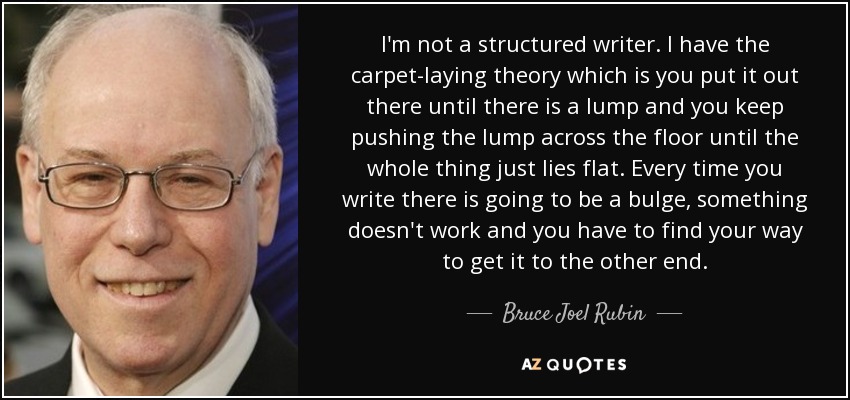 I'm not a structured writer. I have the carpet-laying theory which is you put it out there until there is a lump and you keep pushing the lump across the floor until the whole thing just lies flat. Every time you write there is going to be a bulge, something doesn't work and you have to find your way to get it to the other end. - Bruce Joel Rubin