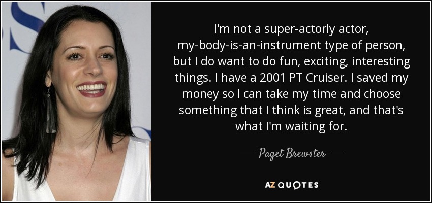 I'm not a super-actorly actor, my-body-is-an-instrument type of person, but I do want to do fun, exciting, interesting things. I have a 2001 PT Cruiser. I saved my money so I can take my time and choose something that I think is great, and that's what I'm waiting for. - Paget Brewster