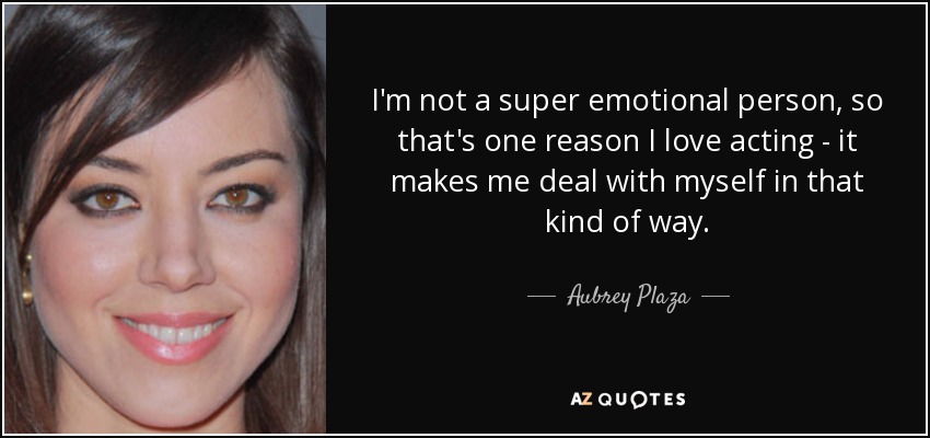 I'm not a super emotional person, so that's one reason I love acting - it makes me deal with myself in that kind of way. - Aubrey Plaza