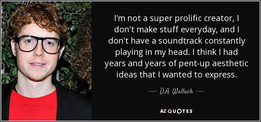 I'm not a super prolific creator, I don't make stuff everyday, and I don't have a soundtrack constantly playing in my head. I think I had years and years of pent-up aesthetic ideas that I wanted to express. - D.A. Wallach