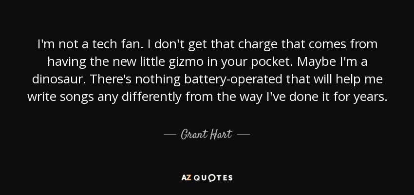 I'm not a tech fan. I don't get that charge that comes from having the new little gizmo in your pocket. Maybe I'm a dinosaur. There's nothing battery-operated that will help me write songs any differently from the way I've done it for years. - Grant Hart