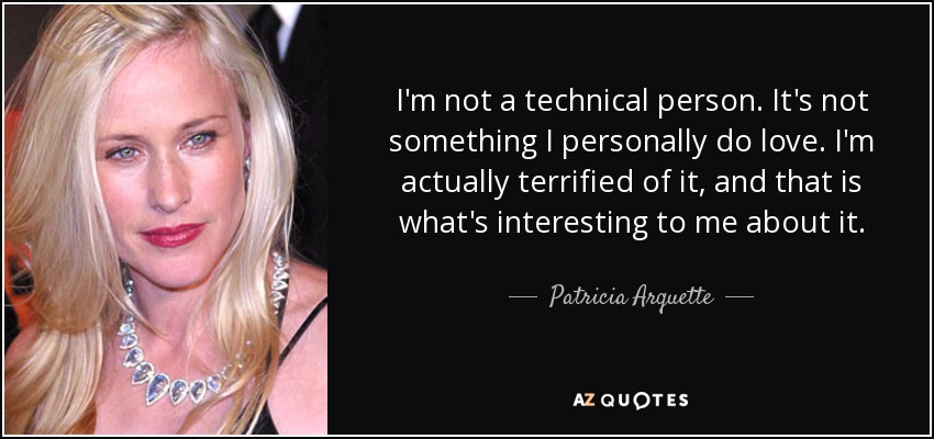 I'm not a technical person. It's not something I personally do love. I'm actually terrified of it, and that is what's interesting to me about it. - Patricia Arquette