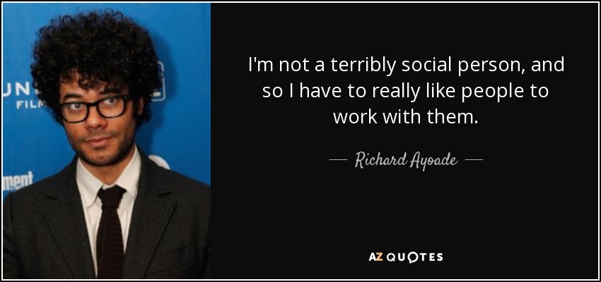 I'm not a terribly social person, and so I have to really like people to work with them. - Richard Ayoade