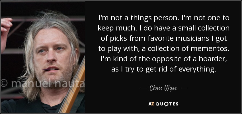I'm not a things person. I'm not one to keep much. I do have a small collection of picks from favorite musicians I got to play with, a collection of mementos. I'm kind of the opposite of a hoarder, as I try to get rid of everything. - Chris Wyse