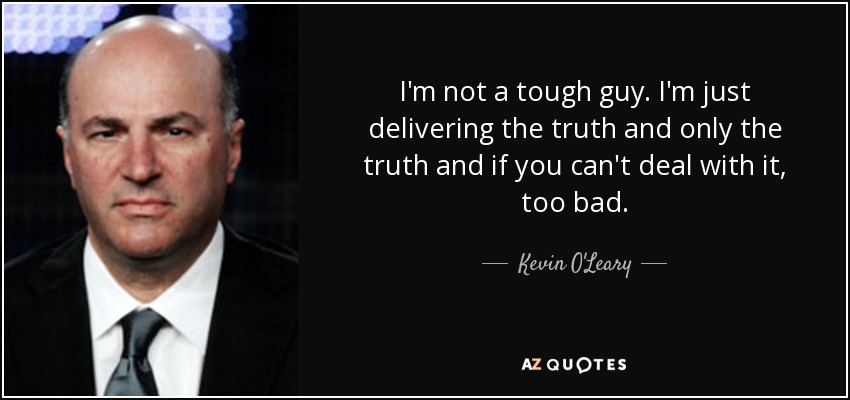 I'm not a tough guy. I'm just delivering the truth and only the truth and if you can't deal with it, too bad. - Kevin O'Leary