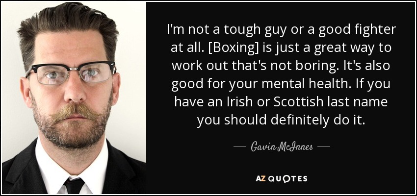 I'm not a tough guy or a good fighter at all. [Boxing] is just a great way to work out that's not boring. It's also good for your mental health. If you have an Irish or Scottish last name you should definitely do it. - Gavin McInnes