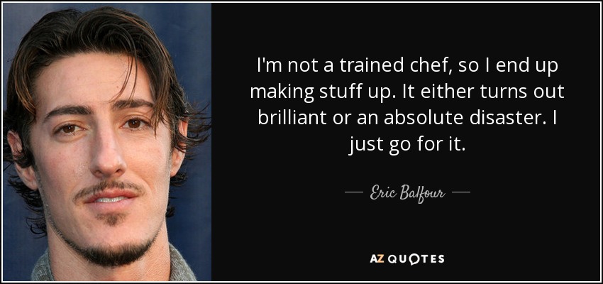 I'm not a trained chef, so I end up making stuff up. It either turns out brilliant or an absolute disaster. I just go for it. - Eric Balfour